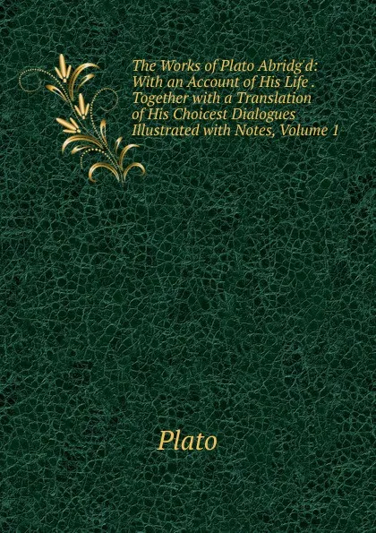 Обложка книги The Works of Plato Abridg.d: With an Account of His Life . Together with a Translation of His Choicest Dialogues Illustrated with Notes, Volume 1, Plato