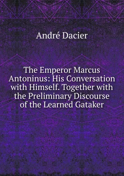 Обложка книги The Emperor Marcus Antoninus: His Conversation with Himself. Together with the Preliminary Discourse of the Learned Gataker, André Dacier