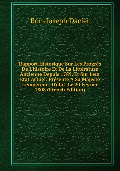 Обложка книги Rapport Historique Sur Les Progres De L.histoire Et De La Litterature Ancienne Depuis 1789, Et Sur Leur Etat Actuel: Presente A Sa Majeste L.empereur . D.etat, Le 20 Fevrier 1808 (French Edition), Bon-Joseph Dacier