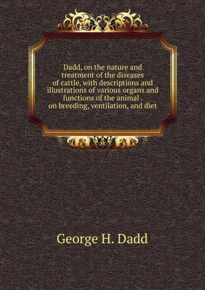 Обложка книги Dadd, on the nature and treatment of the diseases of cattle, with descriptions and illustrations of various organs and functions of the animal . on breeding, ventilation, and diet, George H. Dadd