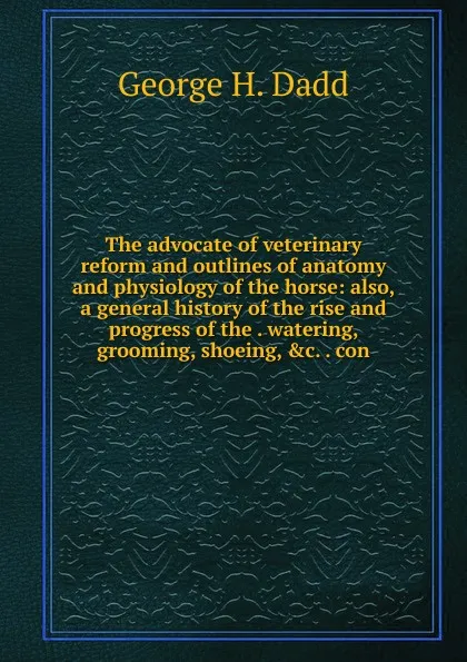 Обложка книги The advocate of veterinary reform and outlines of anatomy and physiology of the horse: also, a general history of the rise and progress of the . watering, grooming, shoeing, .c. . con, George H. Dadd