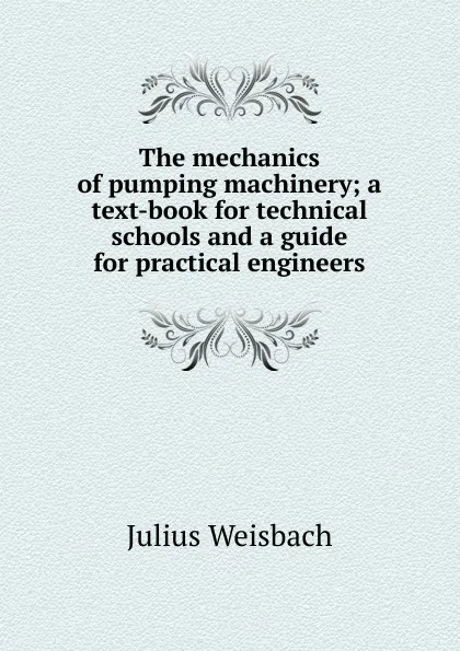 Обложка книги The mechanics of pumping machinery; a text-book for technical schools and a guide for practical engineers, Julius Weisbach