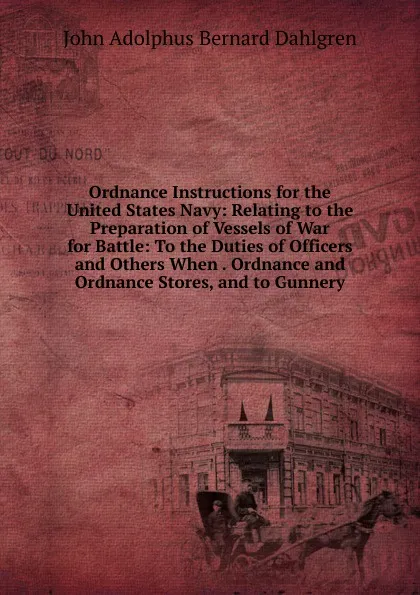 Обложка книги Ordnance Instructions for the United States Navy: Relating to the Preparation of Vessels of War for Battle: To the Duties of Officers and Others When . Ordnance and Ordnance Stores, and to Gunnery, John Adolphus Bernard Dahlgren