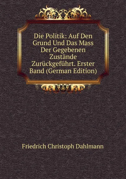 Обложка книги Die Politik: Auf Den Grund Und Das Mass Der Gegebenen Zustande Zuruckgefuhrt. Erster Band (German Edition), Friedrich Christoph Dahlmann