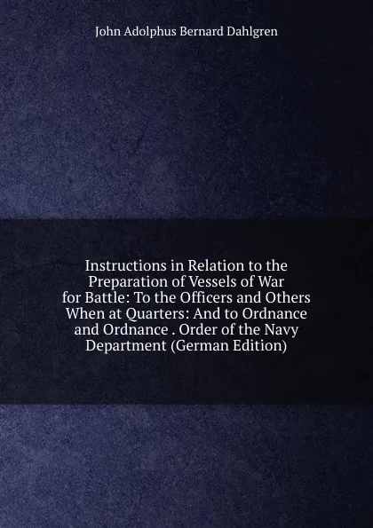 Обложка книги Instructions in Relation to the Preparation of Vessels of War for Battle: To the Officers and Others When at Quarters: And to Ordnance and Ordnance . Order of the Navy Department (German Edition), John Adolphus Bernard Dahlgren