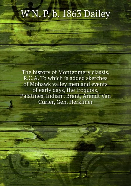 Обложка книги The history of Montgomery classis, R.C.A. To which is added sketches of Mohawk valley men and events of early days, the Iroquois, Palatines, Indian . Brant, Arendt Van Curler, Gen. Herkimer, W N. P. b. 1863 Dailey