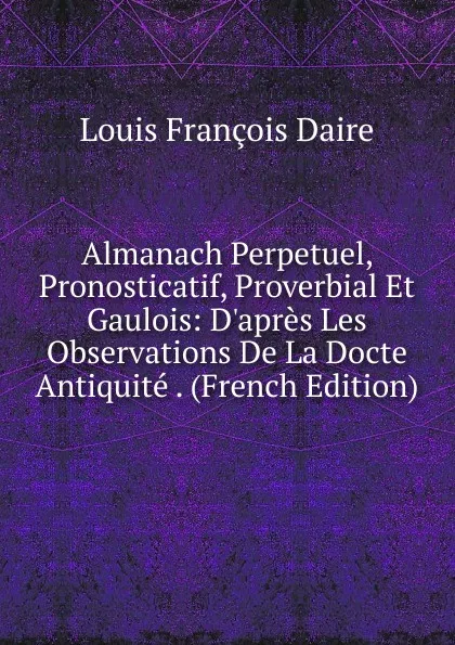 Обложка книги Almanach Perpetuel, Pronosticatif, Proverbial Et Gaulois: D.apres Les Observations De La Docte Antiquite . (French Edition), Louis François Daire