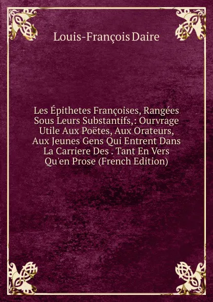 Обложка книги Les Epithetes Francoises, Rangees Sous Leurs Substantifs,: Ourvrage Utile Aux Poetes, Aux Orateurs, Aux Jeunes Gens Qui Entrent Dans La Carriere Des . Tant En Vers Qu.en Prose (French Edition), Louis-François Daire