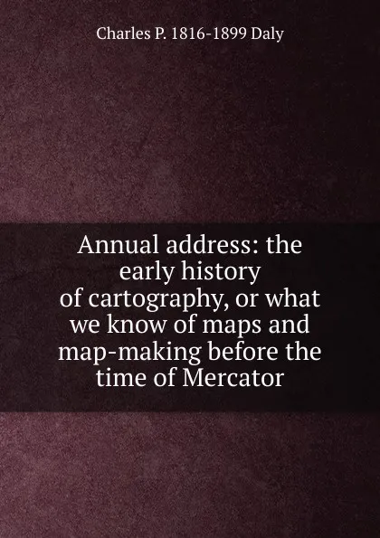 Обложка книги Annual address: the early history of cartography, or what we know of maps and map-making before the time of Mercator, Charles P. 1816-1899 Daly