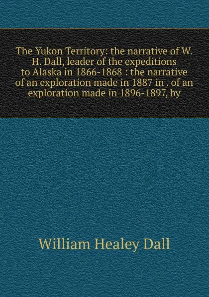 Обложка книги The Yukon Territory: the narrative of W.H. Dall, leader of the expeditions to Alaska in 1866-1868 : the narrative of an exploration made in 1887 in . of an exploration made in 1896-1897, by, William Healey Dall