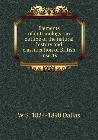 Обложка книги Elements of entomology: an outline of the natural history and classification of British insects, W S. 1824-1890 Dallas