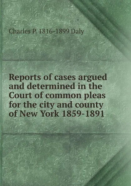 Обложка книги Reports of cases argued and determined in the Court of common pleas for the city and county of New York 1859-1891, Charles P. 1816-1899 Daly