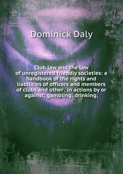 Обложка книги Club law and the law of unregistered friendly societies: a handbook of the rights and liabilities of officers and members of clubs and other . in actions by or against; gambling; drinking;, Dominick Daly