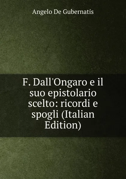 Обложка книги F. Dall.Ongaro e il suo epistolario scelto: ricordi e spogli (Italian Edition), Angelo de Gubernatis