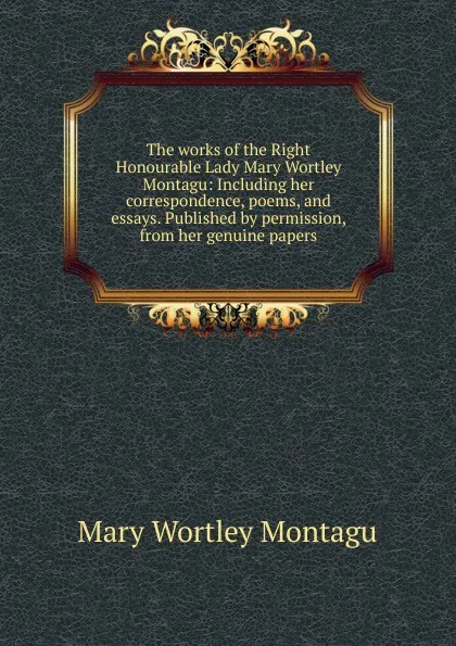 Обложка книги The works of the Right Honourable Lady Mary Wortley Montagu: Including her correspondence, poems, and essays. Published by permission, from her genuine papers, Mary Wortley Montagu