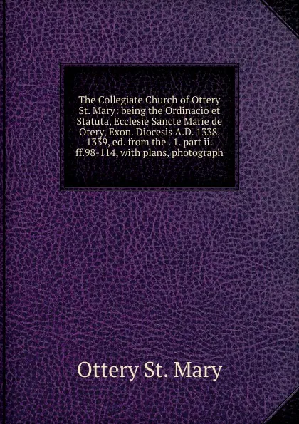 Обложка книги The Collegiate Church of Ottery St. Mary: being the Ordinacio et Statuta, Ecclesie Sancte Marie de Otery, Exon. Diocesis A.D. 1338, 1339, ed. from the . 1. part ii.ff.98-114, with plans, photograph, Ottery St. Mary