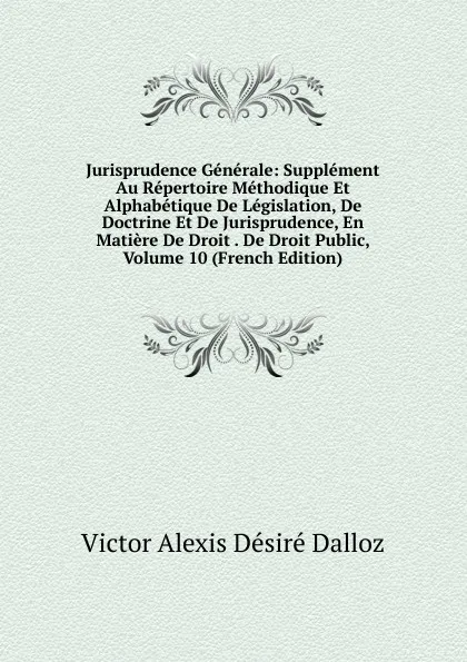 Обложка книги Jurisprudence Generale: Supplement Au Repertoire Methodique Et Alphabetique De Legislation, De Doctrine Et De Jurisprudence, En Matiere De Droit . De Droit Public, Volume 10 (French Edition), Victor Alexis Désiré Dalloz