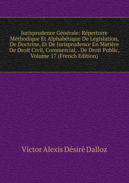 Обложка книги Jurisprudence Generale: Repertoire Methodique Et Alphabetique De Legislation, De Doctrine, Et De Jurisprudence En Matiere De Droit Civil, Commercial, . De Droit Public, Volume 17 (French Edition), Victor Alexis Désiré Dalloz