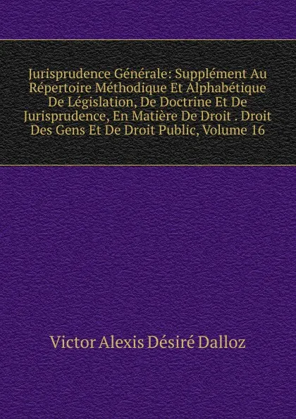 Обложка книги Jurisprudence Generale: Supplement Au Repertoire Methodique Et Alphabetique De Legislation, De Doctrine Et De Jurisprudence, En Matiere De Droit . Droit Des Gens Et De Droit Public, Volume 16, Victor Alexis Désiré Dalloz