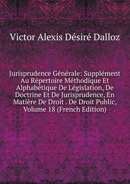 Обложка книги Jurisprudence Generale: Supplement Au Repertoire Methodique Et Alphabetique De Legislation, De Doctrine Et De Jurisprudence, En Matiere De Droit . De Droit Public, Volume 18 (French Edition), Victor Alexis Désiré Dalloz