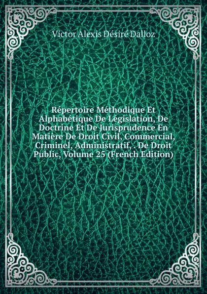 Обложка книги Repertoire Methodique Et Alphabetique De Legislation, De Doctrine Et De Jurisprudence En Matiere De Droit Civil, Commercial, Criminel, Administratif, . De Droit Public, Volume 25 (French Edition), Victor Alexis Désiré Dalloz