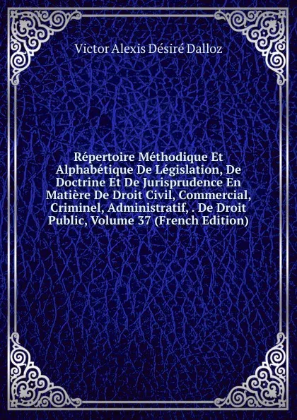 Обложка книги Repertoire Methodique Et Alphabetique De Legislation, De Doctrine Et De Jurisprudence En Matiere De Droit Civil, Commercial, Criminel, Administratif, . De Droit Public, Volume 37 (French Edition), Victor Alexis Désiré Dalloz