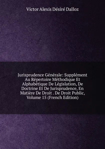 Обложка книги Jurisprudence Generale: Supplement Au Repertoire Methodique Et Alphabetique De Legislation, De Doctrine Et De Jurisprudence, En Matiere De Droit . De Droit Public, Volume 15 (French Edition), Victor Alexis Désiré Dalloz