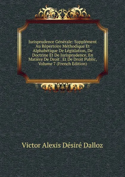 Обложка книги Jurisprudence Generale: Supplement Au Repertoire Methodique Et Alphabetique De Legislation, De Doctrine Et De Jurisprudence, En Matiere De Droit . Et De Droit Public, Volume 7 (French Edition), Victor Alexis Désiré Dalloz