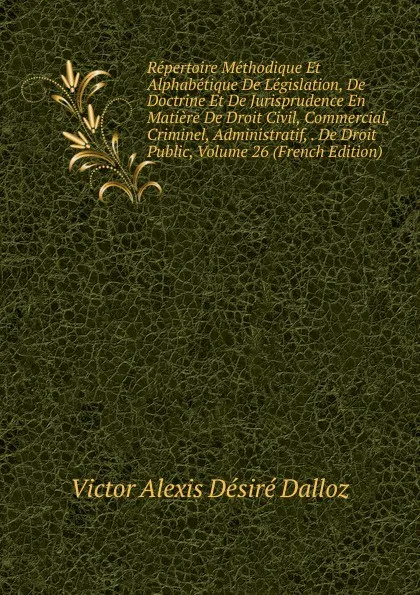 Обложка книги Repertoire Methodique Et Alphabetique De Legislation, De Doctrine Et De Jurisprudence En Matiere De Droit Civil, Commercial, Criminel, Administratif, . De Droit Public, Volume 26 (French Edition), Victor Alexis Désiré Dalloz