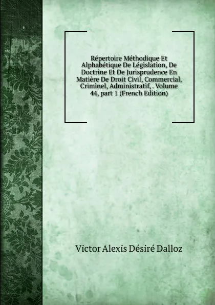 Обложка книги Repertoire Methodique Et Alphabetique De Legislation, De Doctrine Et De Jurisprudence En Matiere De Droit Civil, Commercial, Criminel, Administratif, . Volume 44,.part 1 (French Edition), Victor Alexis Désiré Dalloz