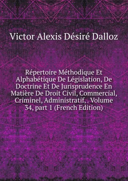 Обложка книги Repertoire Methodique Et Alphabetique De Legislation, De Doctrine Et De Jurisprudence En Matiere De Droit Civil, Commercial, Criminel, Administratif, . Volume 34,.part 1 (French Edition), Victor Alexis Désiré Dalloz