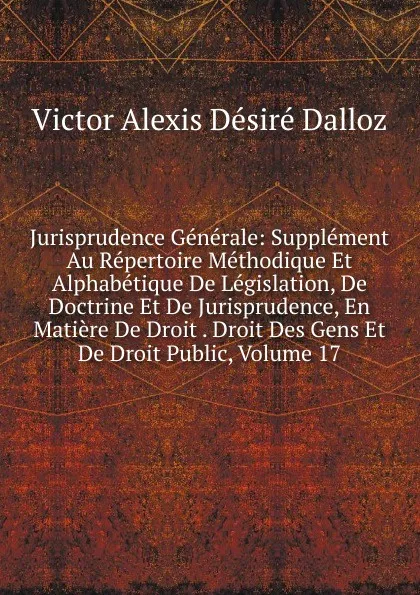 Обложка книги Jurisprudence Generale: Supplement Au Repertoire Methodique Et Alphabetique De Legislation, De Doctrine Et De Jurisprudence, En Matiere De Droit . Droit Des Gens Et De Droit Public, Volume 17, Victor Alexis Désiré Dalloz