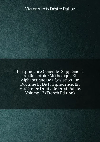 Обложка книги Jurisprudence Generale: Supplement Au Repertoire Methodique Et Alphabetique De Legislation, De Doctrine Et De Jurisprudence, En Matiere De Droit . De Droit Public, Volume 12 (French Edition), Victor Alexis Désiré Dalloz