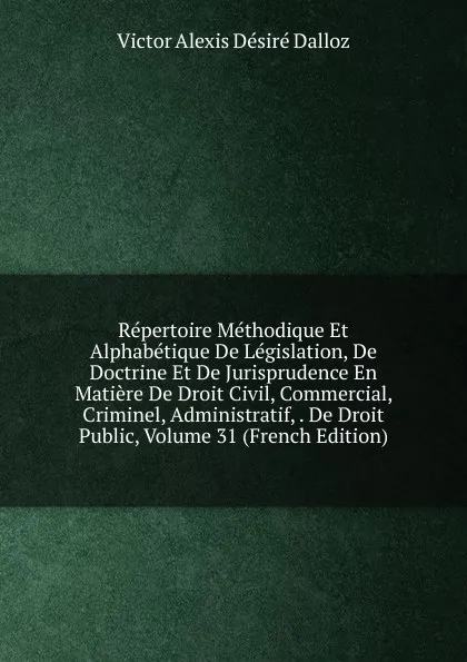 Обложка книги Repertoire Methodique Et Alphabetique De Legislation, De Doctrine Et De Jurisprudence En Matiere De Droit Civil, Commercial, Criminel, Administratif, . De Droit Public, Volume 31 (French Edition), Victor Alexis Désiré Dalloz