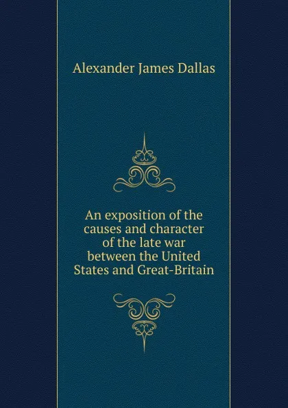 Обложка книги An exposition of the causes and character of the late war between the United States and Great-Britain, Alexander James Dallas