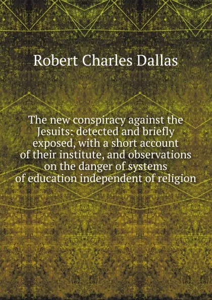 Обложка книги The new conspiracy against the Jesuits: detected and briefly exposed, with a short account of their institute, and observations on the danger of systems of education independent of religion, Robert Charles Dallas