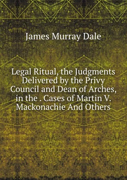 Обложка книги Legal Ritual, the Judgments Delivered by the Privy Council and Dean of Arches, in the . Cases of Martin V. Mackonachie And Others., James Murray Dale