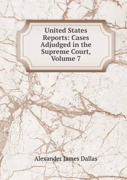 Обложка книги United States Reports: Cases Adjudged in the Supreme Court, Volume 7, Alexander James Dallas