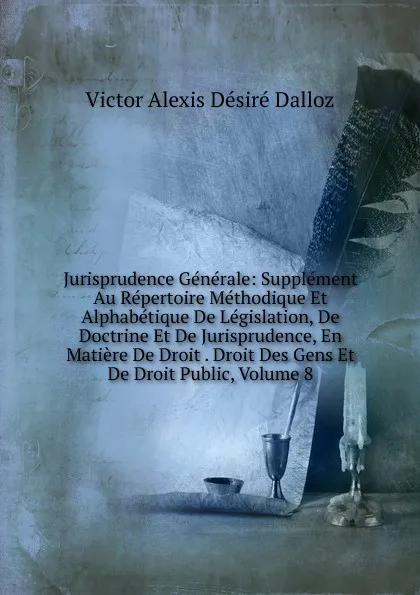 Обложка книги Jurisprudence Generale: Supplement Au Repertoire Methodique Et Alphabetique De Legislation, De Doctrine Et De Jurisprudence, En Matiere De Droit . Droit Des Gens Et De Droit Public, Volume 8, Victor Alexis Désiré Dalloz