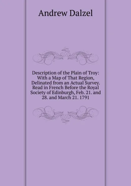 Обложка книги Description of the Plain of Troy: With a Map of That Region, Delinated from an Actual Survey. Read in French Before the Royal Society of Edinburgh, Feb. 21. and 28. and March 21. 1791, Andrew Dalzel