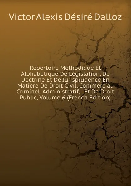 Обложка книги Repertoire Methodique Et Alphabetique De Legislation, De Doctrine Et De Jurisprudence En Matiere De Droit Civil, Commercial, Criminel, Administratif, . Et De Droit Public, Volume 6 (French Edition), Victor Alexis Désiré Dalloz