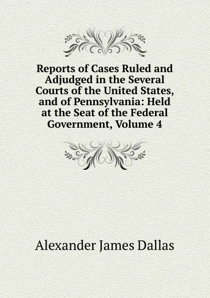 Обложка книги Reports of Cases Ruled and Adjudged in the Several Courts of the United States, and of Pennsylvania: Held at the Seat of the Federal Government, Volume 4, Alexander James Dallas