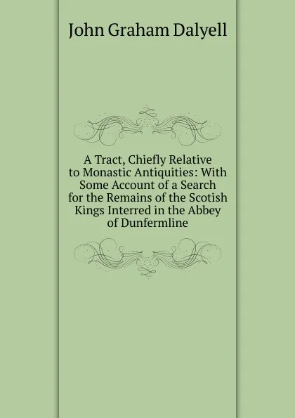 Обложка книги A Tract, Chiefly Relative to Monastic Antiquities: With Some Account of a Search for the Remains of the Scotish Kings Interred in the Abbey of Dunfermline, John Graham Dalyell