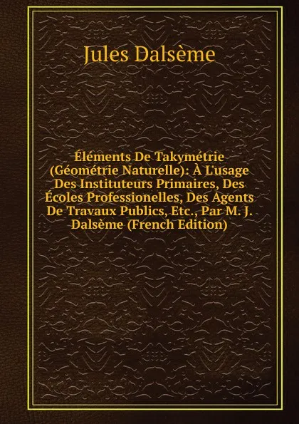 Обложка книги Elements De Takymetrie (Geometrie Naturelle): A L.usage Des Instituteurs Primaires, Des Ecoles Professionelles, Des Agents De Travaux Publics, Etc., Par M. J. Dalseme (French Edition), Jules Dalsème