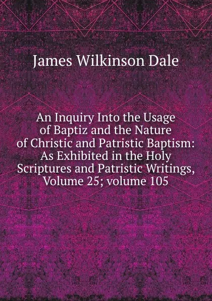 Обложка книги An Inquiry Into the Usage of Baptiz and the Nature of Christic and Patristic Baptism: As Exhibited in the Holy Scriptures and Patristic Writings, Volume 25;.volume 105, James Wilkinson Dale