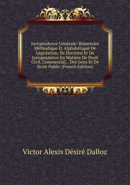 Обложка книги Jurisprudence Generale: Repertoire Methodique Et Alphabetique De Legislation, De Doctrine Et De Jurisprudence En Matiere De Droit Civil, Commercial, . Des Gens Et De Droit Public (French Edition), Victor Alexis Désiré Dalloz