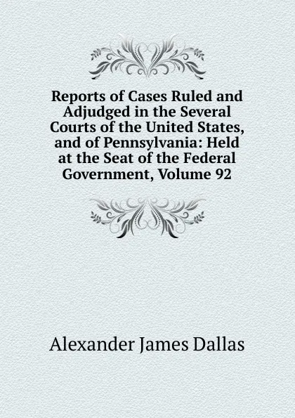 Обложка книги Reports of Cases Ruled and Adjudged in the Several Courts of the United States, and of Pennsylvania: Held at the Seat of the Federal Government, Volume 92, Alexander James Dallas