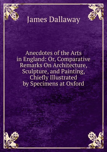 Обложка книги Anecdotes of the Arts in England: Or, Comparative Remarks On Architecture, Sculpture, and Painting, Chiefly Illustrated by Specimens at Oxford, James Dallaway