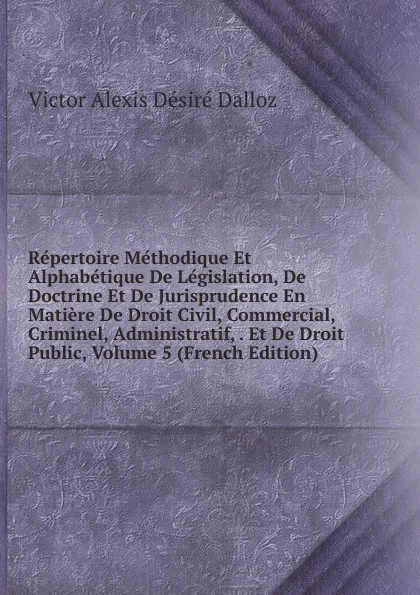 Обложка книги Repertoire Methodique Et Alphabetique De Legislation, De Doctrine Et De Jurisprudence En Matiere De Droit Civil, Commercial, Criminel, Administratif, . Et De Droit Public, Volume 5 (French Edition), Victor Alexis Désiré Dalloz