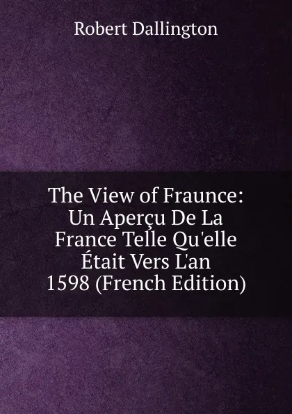 Обложка книги The View of Fraunce: Un Apercu De La France Telle Qu.elle Etait Vers L.an 1598 (French Edition), Robert Dallington